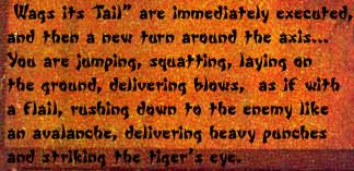 Wags its Tail" are immediately executed, and then a new turn around the axis... You are jumping, squatting, laying on the ground, delivering blows, as if with flail, rushing down to the enemy like an avalanche, delivering heavy punches and striking the tiger's eye.